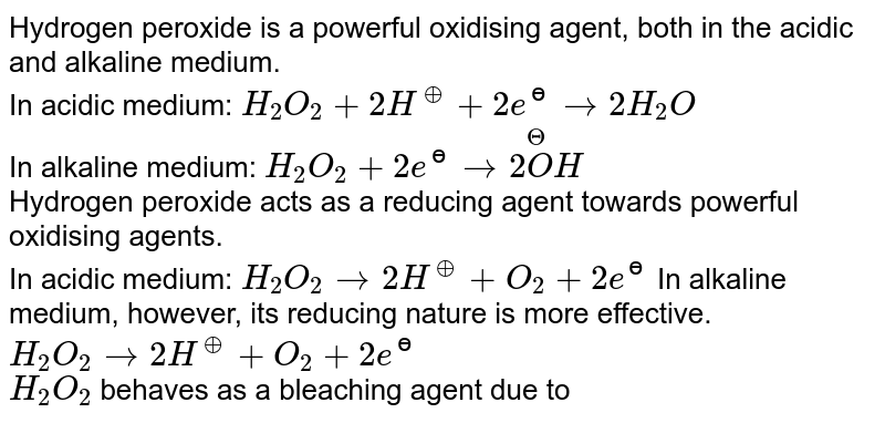 Hydrogen peroxide is a powerful oxidising  agent, both in the acidic <br> and alkaline medium. <br> In acidic medium: `H_(2)O_(2)+2H^(o+)+2e^(ɵ)to2H_(2)O` <br> In alkaline medium:  `H_(2)O_(2)+2e^(ɵ)to2overset(Theta)(O)H` <br> Hydrogen peroxide acts as a reducing agent towards powerful oxidising agents. <br> In acidic medium: `H_(2)O_(2)to2H^(o+)+O_(2)+2e^(ɵ)`  In alkaline <br> medium, however, its reducing nature is more effective. <br> `H_(2)O_(2)to2H^(o+)+O_(2)+2e^(ɵ)`  <br> `H_2O_2` behaves as a bleaching agent due to