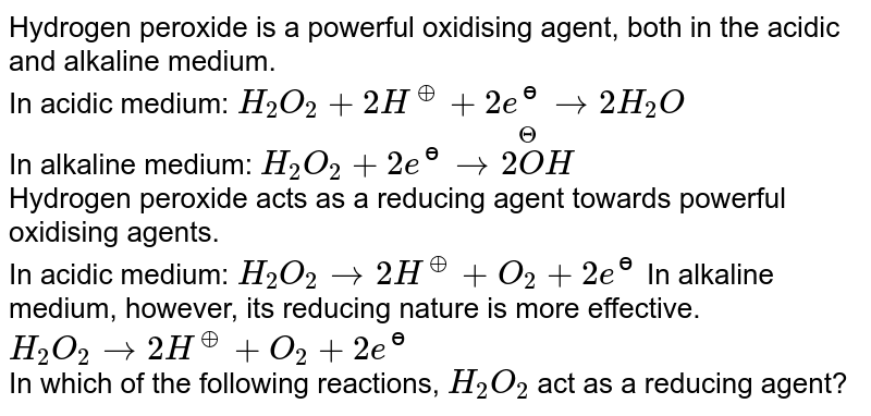 Hydrogen peroxide is a powerful oxidising  agent, both in the acidic and alkaline medium. <br> In acidic medium: `H_(2)O_(2)+2H^(o+)+2e^(ɵ)to2H_(2)O` <br> In alkaline medium:  `H_(2)O_(2)+2e^(ɵ)to2overset(Theta)(O)H` <br> Hydrogen peroxide acts as a reducing agent towards powerful oxidising agents. <br> In acidic medium: `H_(2)O_(2)to2H^(o+)+O_(2)+2e^(ɵ)`  In alkaline medium, however, its reducing nature is more effective. <br> `H_(2)O_(2)to2H^(o+)+O_(2)+2e^(ɵ)`  <br> In which of the following reactions, `H_2O_2` act as a reducing agent?