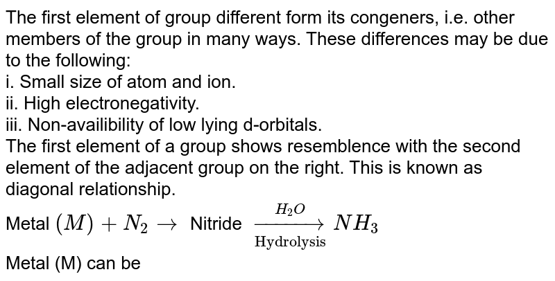 The first element of group different form its congeners, i.e. other members of the group in many ways. These differences may be <br> due to the following: <br> i. Small size of atom and ion. <br> ii. High electronegativity. <br> iii. Non-availability of low lying d-orbitals. <br> The first element of a group shows resemblance with the second element of the adjacent group on the right. This is known as <br> diagonal relationship.  <br> Metal `(M)+N_(2)rarr` Nitride `overset(H_(2)O)underset("Hydrolysis")rarr NH_(3)` <br> Metal (M) can be