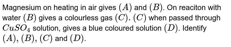 Magnesium on heating in air gives (A) and (B) . On reaction with water (B) gives a colourless gas (C ).(C ) when passed through CuSO_(4) solution, gives a blue coloured solution (D) . Identify (C ) and (D) .