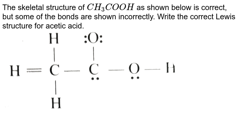 The skeletal structure of `CH_(3)COOH` as shown below is correct, but some of the bonds are shown incorrectly. Write the correct Lewis structure for acetic acid. <br> <img src="https://d10lpgp6xz60nq.cloudfront.net/physics_images/KSV_INORG_CHM_APPA_E01_160_Q01.png" width="80%">