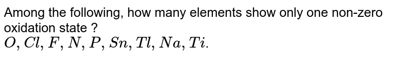 Among the following , the number of elements showing only one non-zero oxidation state is: O,C,F,N,P,Sn,Tl,Na,Ti