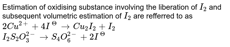 Estimation of oxidising substance involving the liberation of `I_(2)` and subsequent volumetric estimation of `I_(2)` are refferred to as  <br> `2Cu^(2+)+4I^(Theta)rarr Cu_(2)I_(2)+I_(2)` <br> `I_(2)+ S_(2)O_(3)^(2-)rarr S_(4)O_(6)^(2-)+2I^(Theta)`