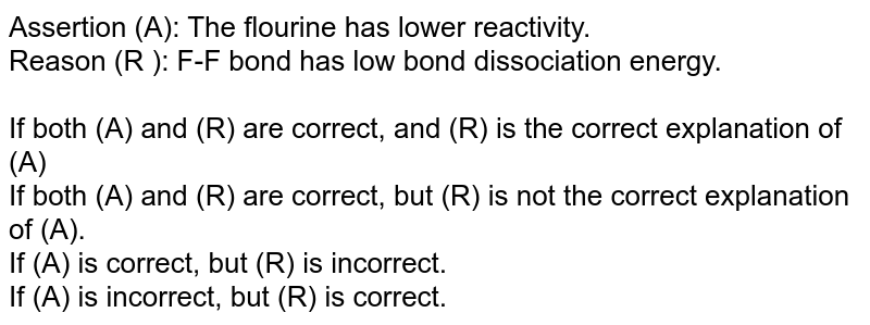 Assertion (A): The flourine has lower reactivity. Reason (R ): F-F bond has low bond dissociation energy. If both (A) and (R) are correct, and (R) is the correct explanation of (A) If both (A) and (R) are correct, but (R) is not the correct explanation of (A). If (A) is correct, but (R) is incorrect. If (A) is incorrect, but (R) is correct.