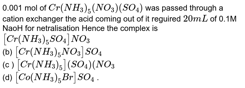 0.001 mol of `Cr(NH_(3))_(5)(NO_(3))(SO_(4))` was passed through a cation exchanger the acid coming out of it reguired `20mL` of 0.1M NaoH for netralisation Hence the complex is <br> `[Cr(NH_(3))_(5)SO_(4)]NO_(3)` <br> (b) `[Cr(NH_(3))_(5)NO_(3)]SO_(4)` <br> (c ) `[Cr(NH_(3))_(5)(SO_(4))](NO_(3)` <br> (d) `[Co(NH_(3))_(5)Br]SO_(4)` .