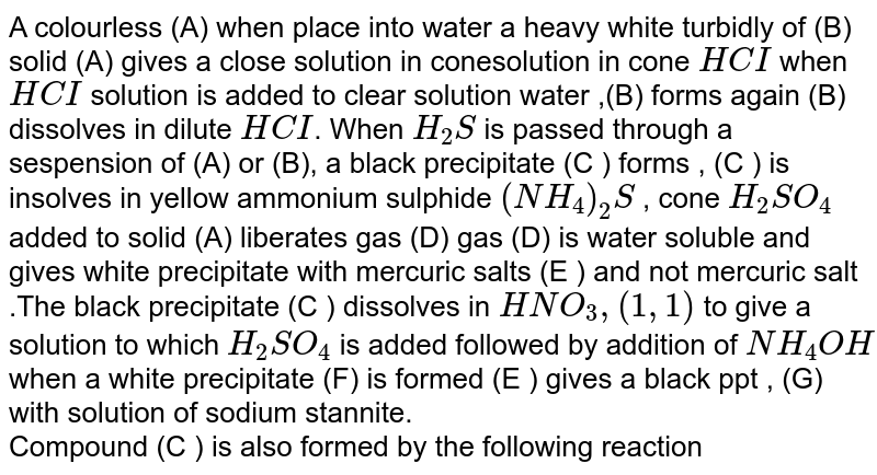 A colourless (A) when place into water a heavy white turbidly of (B) solid (A) gives a close solution in conesolution in cone `HCI` when `HCI` solution is added to clear solution water ,(B) forms again (B) dissolves in dilute `HCI`. When `H_(2)S` is passed through a sespension of (A) or (B), a black precipitate (C ) forms , (C ) is insolves in yellow ammonium sulphide `(NH_(4))_(2)S` , cone `H_(2)SO_(4)` added to solid (A) liberates gas (D) gas (D) is water soluble and gives white precipitate with mercuric salts (E ) and not mercuric salt .The black precipitate (C ) dissolves in `HNO_(3), (1,1)` to give a solution to which `H_(2)SO_(4)` is added followed by addition of `NH_(4)OH` when a white precipitate (F) is formed (E ) gives a black  ppt , (G) with solution  of sodium stannite. <br> Compound (C ) is also  formed  by the following reaction 