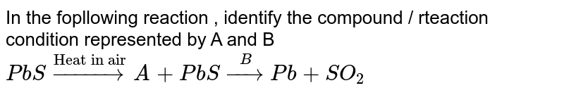In the following reaction , identify the compound / reaction condition represented by A and B PbS overset("Heat in air") to A A + PbS overset(B) to Pb + SO_(2)