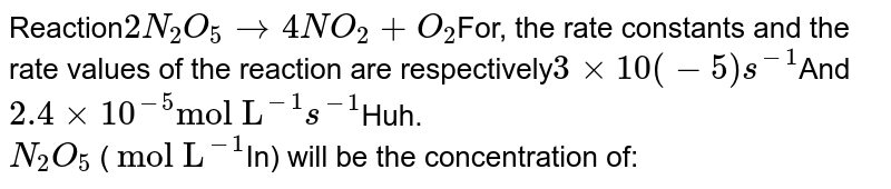Reaction 2N_2O_5 to 4NO_2 +O_2 For, the rate constants and the rate values of the reaction are respectively 3xx10(-5)s^(-1) And 2.4xx10^(-5) "mol L"^(-1)s^(-1) Huh. N_2O_5 ( "mol L"^(-1) In) will be the concentration of: