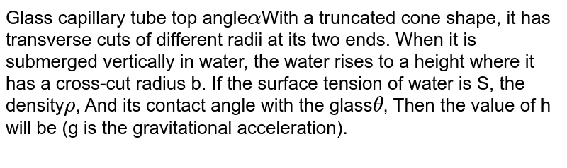 Glass capillary tube top angle alpha With a truncated cone shape, it has transverse cuts of different radii at its two ends. When it is submerged vertically in water, the water rises to a height where it has a cross-cut radius b. If the surface tension of water is S, the density rho , And its contact angle with the glass theta , Then the value of h will be (g is the gravitational acceleration).