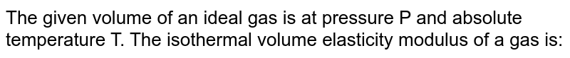 The given volume of an ideal gas is at pressure P and absolute temperature T. The isothermal volume elasticity modulus of a gas is:
