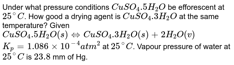Under what pressure conditions `CuSO_(4).5H_(2)O` be efforescent at `25^(@)C`. How good a drying agent is `CuSO_(4).3H_(2)O` at the same temperature? Given <br> `CuSO_(4).5H_(2)O(s) hArr CuSO_(4).3H_(2)O(s)+2H_(2)O(v)` <br> `K_(p)=1.086xx10^(-4) atm^(2)`  at `25^(@)C`. Vapour pressure of water at `25^(@)C` is `23.8` mm of Hg.