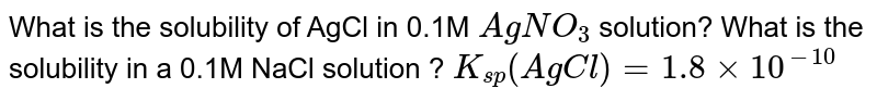 What is the solubility of AgCl in 0.1M `AgNO_(3)` solution? What is the solubility in a 0.1M NaCl solution ? `K_(sp) (AgCl)=1.8 xx 10^(-10)` 