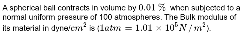 A spherical ball contracts in volume by 0.01% when subjected to a normal uniform pressure of 100 atmospheres. The Bulk modulus of its material in dyne/ cm^2 is ( 1atm=1.01xx10^5N//m^2 ).