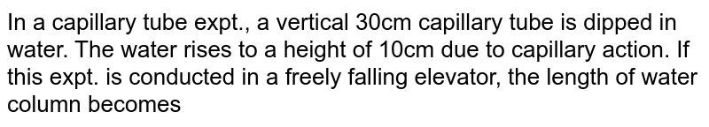 In a capillary tube expt., a vertical 30cm capillary tube is dipped in water. The water rises to a height of 10cm due to capillary action. If this expt. is conducted in a freely falling elevator, the length of water column becomes