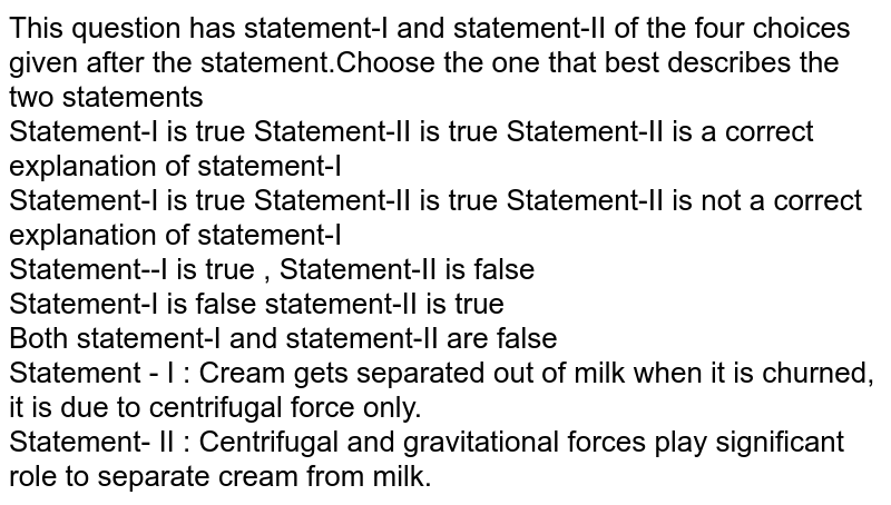 This question has statement-I and statement-II of the four choices given after the statement.Choose the one that best describes the two statements Statement-I is true Statement-II is true Statement-II is a correct explanation of statement-I Statement-I is true Statement-II is true Statement-II is not a correct explanation of statement-I Statement--I is true , Statement-II is false Statement-I is false statement-II is true Both statement-I and statement-II are false Statement - I : Cream gets separated out of milk when it is churned, it is due to centrifugal force only. Statement- II : Centrifugal and gravitational forces play significant role to separate cream from milk.