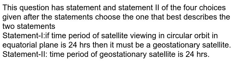 This question has statement and statement II of the four choices given after the statements choose the one that best describes the two statements <br> Statement-I:if time period of satellite viewing in circular orbit in equatorial plane is 24 hrs then it must be a geostationary satellite.  <br> Statement-II: time period of  geostationary satellite is 24 hrs.
