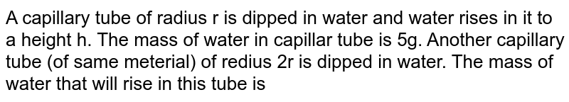 A capillary tube of radius r is dipped in water and water rises in it to a height h. The mass of water in capillar tube is 5g. Another capillary tube (of same meterial) of redius 2r is dipped in water. The mass of water that will rise in this tube is