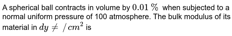 A spherical ball contracts in volume by `0.01%` when subjected to a normal uniform pressure of 100 atmosphere. The bulk modulus of its material in `dynes/(cm^2)` is