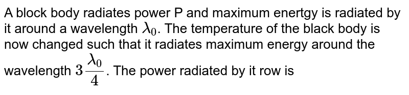 A block body radiates power P and maximum enertgy is radiated by it around a wavelength `lambda_0`. The temperature of the black body is now changed such that it radiates maximum energy around the wavelength `3lambda_0/4`. The power radiated by it row is 