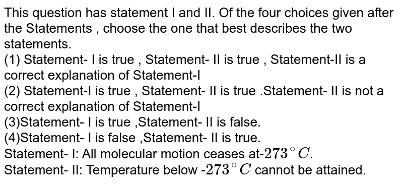 This question has statement I and II. Of the four choices given after the Statements , choose the one that best describes the two statements. (1) Statement- I is true , Statement- II is true , Statement-II is a correct explanation of Statement-I (2) Statement-I is true , Statement- II is true .Statement- II is not a correct explanation of Statement-I (3)Statement- I is true ,Statement- II is false. (4)Statement- I is false ,Statement- II is true. Statement- I: All molecular motion ceases at- 273^@C . Statement- II: Temperature below - 273^@C cannot be attained.