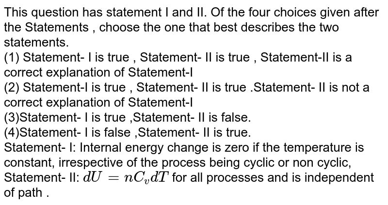 This question has statement I and II. Of the four choices given after the Statements , choose the one that best describes the two statements. (1) Statement- I is true , Statement- II is true , Statement-II is a correct explanation of Statement-I (2) Statement-I is true , Statement- II is true .Statement- II is not a correct explanation of Statement-I (3)Statement- I is true ,Statement- II is false. (4)Statement- I is false ,Statement- II is true. Statement- I: Internal energy change is zero if the temperature is constant, irrespective of the process being cyclic or non cyclic, Statement- II: dU=nC_vdT for all processes and is independent of path .