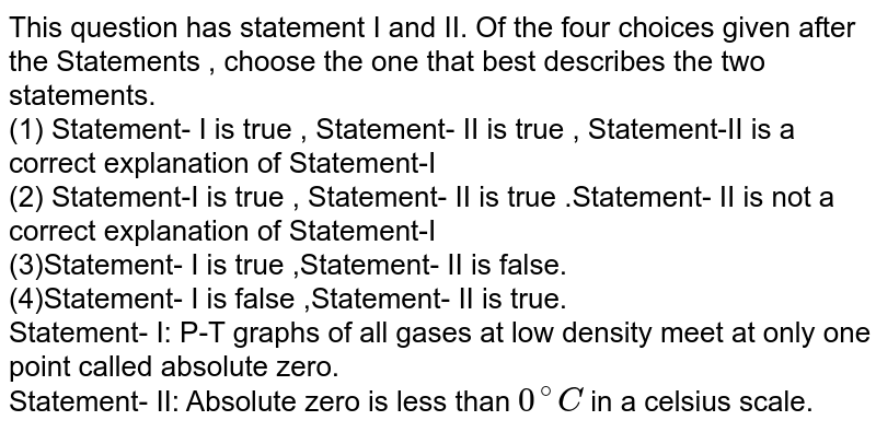 This question has statement I and II. Of the four choices given after the Statements , choose the one that best describes the two statements. (1) Statement- I is true , Statement- II is true , Statement-II is a correct explanation of Statement-I (2) Statement-I is true , Statement- II is true .Statement- II is not a correct explanation of Statement-I (3)Statement- I is true ,Statement- II is false. (4)Statement- I is false ,Statement- II is true. Statement- I: P-T graphs of all gases at low density meet at only one point called absolute zero. Statement- II: Absolute zero is less than 0^@C in a celsius scale.
