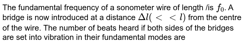 The fundamental frequency of a sonometer wire of length /is `f_0`. A bridge is now introduced at a distance `Deltal(lt lt l)` from the centre of the wire. The number of beats heard if both sides of the bridges are set into vibration in their fundamental modes are