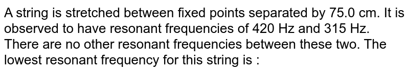 A string is stretched between fixed points separated by 75.0 cm. It is observed to have resonant frequencies of 420 Hz and 315 Hz. There are no other resonant frequencies between these two. The lowest resonant frequency for this string is :