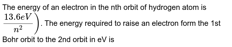 The energy of an electron in the nth orbit of hydrogen atom is (-13.6 eV)/n^2) . The energy required to raise an electron form the 1st Bohr orbit to the 2nd orbit in eV is
