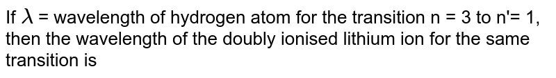 If lambda = wavelength of hydrogen atom for the transition n = 3 to n'= 1, then the wavelength of the doubly ionised lithium ion for the same transition is