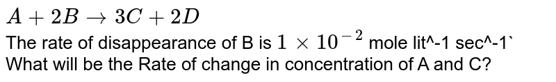 A+2B to 3C+2D The rate of disappearance of B is 1 xx 10^-2 mole lit^-1 sec^-1 What will be the Rate of change in concentration of A and C?