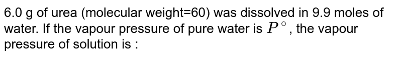 6.0 g of urea (molecular weight=60) was dissolved in 9.9 moles of water. If the vapour pressure of pure water is `P^@`, the vapour pressure of solution is :
