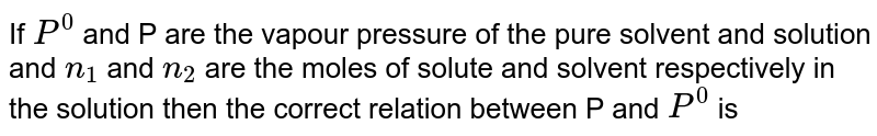 If P^0 and P are the vapour pressure of the pure solvent and solution and n_1 and n_2 are the moles of solute and solvent respectively in the solution then the correct relation between P and P^0 is