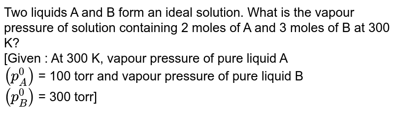 Two liquids A and B form an ideal solution. What is the vapour pressure of solution containing 2 moles of A and 3 moles of B at 300 K? [Given : At 300 K, vapour pressure of pure liquid A (p _A^0) = 100 torr and vapour pressure of pure liquid B (p _B^0) = 300 torr]