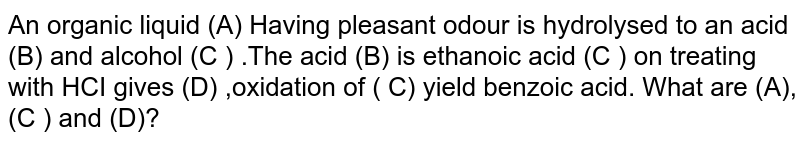 An organic liquid (A) Having pleasant odour is hydrolysed to an acid (B) and alcohol (C ) .The acid (B) is ethanoic acid (C ) on treating with HCI gives (D) ,oxidation of ( C) yield benzoic acid. What are (A),(C ) and (D)?