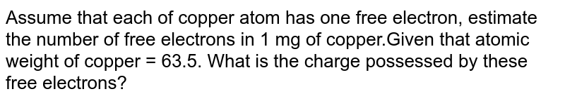 Assume that each of copper atom has one free electron, estimate the number of free electrons in 1 mg of copper.Given that atomic weight of copper = 63.5. What is the charge possessed by these free electrons?