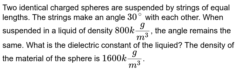 Two identical charged spheres are suspended by strings of equal lengths. The strings make an angle 30^@ with each other. When suspended in a liquid of density 800 kg/ m^3 , the angle remains the same. What is the dielectric constant of the liquied? The density of the material of the sphere is 1600 kg/ m^3 .