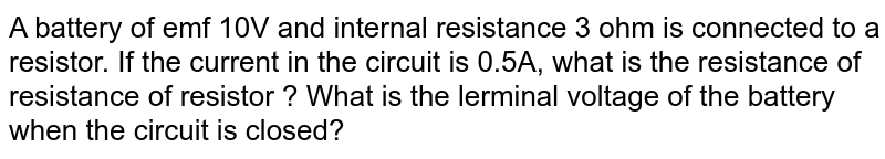 A battery of emf 10V and internal resistance 3 ohm is connected to a resistor. If the current in the circuit is 0.5A, what is the resistance of resistance of resistor ? What is the terminal voltage of the battery when the circuit is closed?