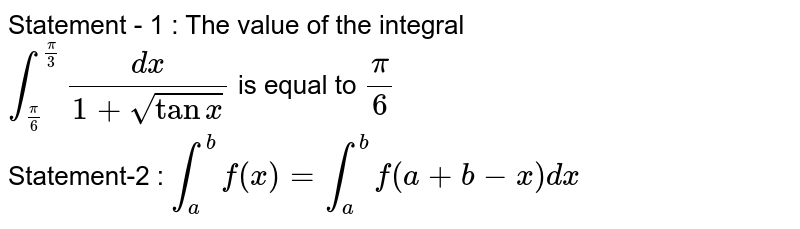 Statement - 1 : The value of the integral <br> `int_(pi/6)^(pi/3) dx/(1 + sqrttanx)` is equal to `pi/6` <br> Statement-2 : `int_a^b f(x) = int_a^b f(a + b - x) dx`