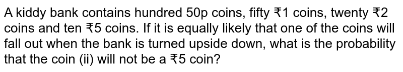 A kiddy bank contains hundred 50p coins, fifty ₹1 coins, twenty ₹2 coins and ten ₹5 coins. If it is equally likely that one of the coins will fall out when the bank is turned upside down, what is the probability that the coin (ii) will not be a ₹5 coin?