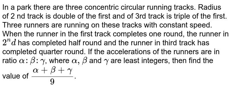 In a park there are three concentric circular running tracks. Radius of 2 nd track is double of the first and of 3rd track is triple of the first. Three runners are running on these tracks with constant speed. When the runner in the first track completes one round, the runner in 2^nd has completed half round and the runner in third track has completed quarter round. If the accelerations of the runners are in ratio alpha: beta: gamma , where alpha, beta and gamma are least integers, then find the value of (alpha+beta+gamma)/(9) .