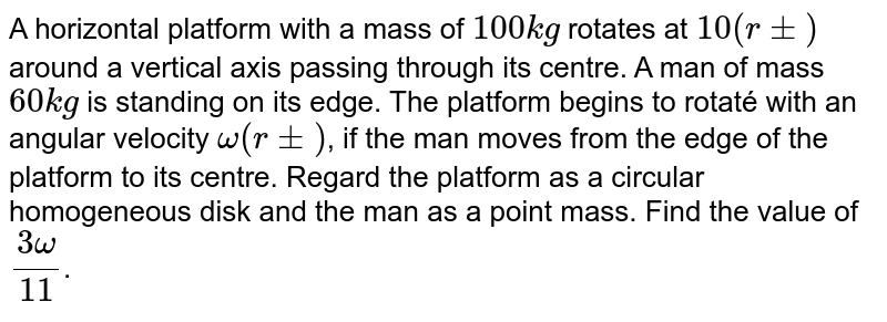A horizontal platform with a mass of `100 kg` rotates at `10 (rpm)` around a vertical axis passing through its centre. A man of mass `60 kg` is standing on its edge. The platform begins to rotaté with an angular velocity `omega (rpm)`, if the man "moves from the edge of the platform to its centre. Regard the platform as a circular homogeneous disk and the man as a point mass. Find the value of `(3 omega)/(11)`.