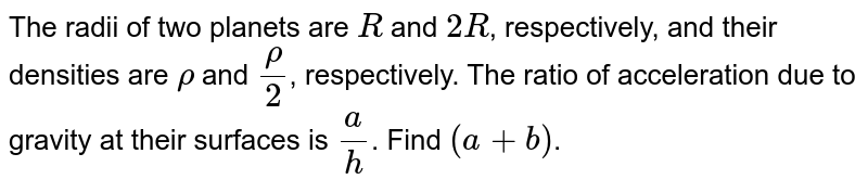 The radii of two planets are `R` and `2 R`, respectively, and their densities are  `rho` and `(rho)/(2)`, respectively. The ratio of acceleration due to gravity at their surfaces is `(a)/(h)`. Find `(a+b)`.