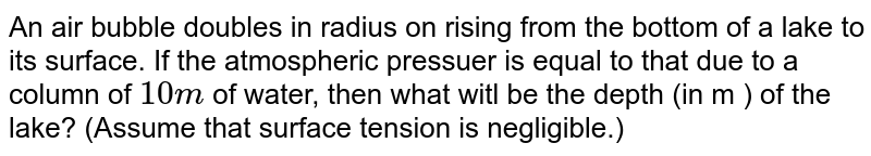 An air bubble doubles in radius on rising from the bottom of a lake to its surface. If the atmospheric pressuer is equal to that due to a column of 10 m of water, then what witl be the depth (in m ) of the lake? (Assume that surface tension is negligible.)