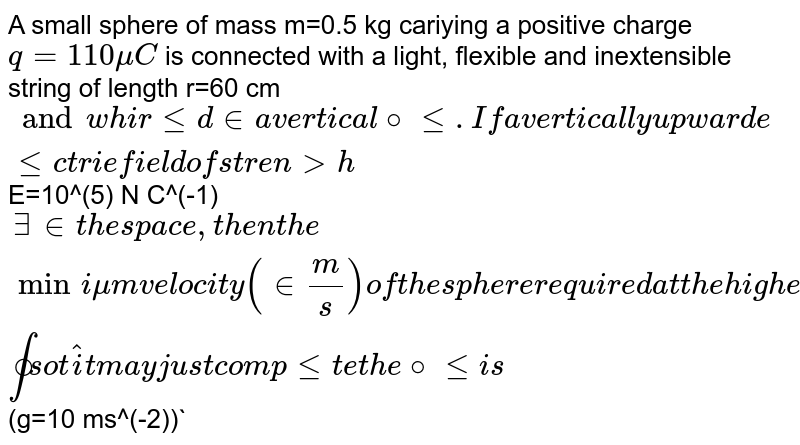  A small sphere of mass m=0.5 kg cariying a positive charge `q=110 mu C` is connected with a light, flexible and inextensible string of length r=60 cm` and whirled in a vertical circle. If a vertically upward electrie field of strength `E=10^(5) N C^(-1)` exists in the space, then the minimum velocity (in m/ s ) of the sphere required at the highest point so that it may just complete the circle is `(g=10 ms^(-2))`