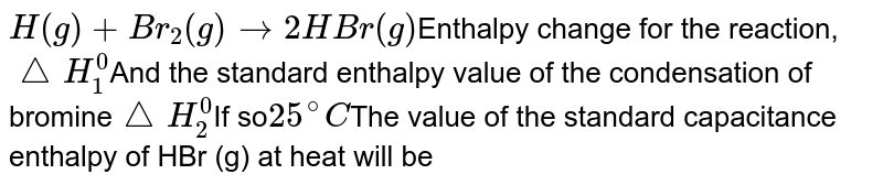 H(g) + Br_2 (g) to 2HBr(g) Enthalpy change for the reaction, triangleH_1^0 And the standard enthalpy value of the condensation of bromine triangleH_2^0 If so 25^@C The value of the standard capacitance enthalpy of HBr (g) at heat will be