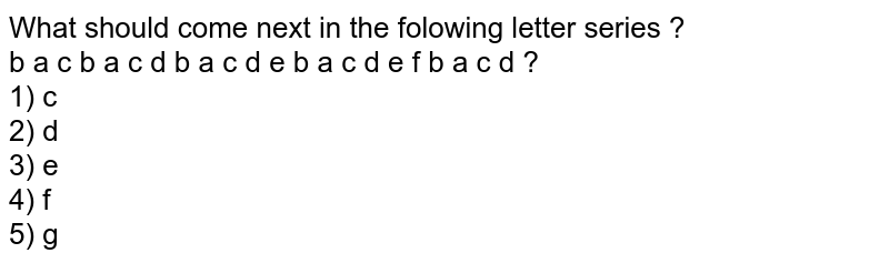 What should come next in the folowing letter series ? b a c b a c d b a c d e b a c d e f b a c d ? 1) c 2) d 3) e 4) f 5) g