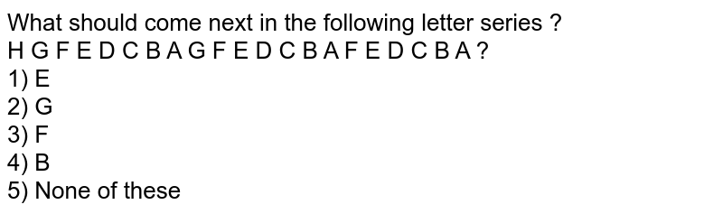What should come next in the following letter series ? H G F E D C B A G F E D C B A F E D C B A ? 1) E 2) G 3) F 4) B 5) None of these