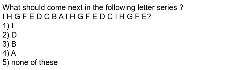 What should come next in the following letter series ? I H G F E D C B A I H G F E D C I H G F E? 1) I 2) D 3) B 4) A 5) none of these