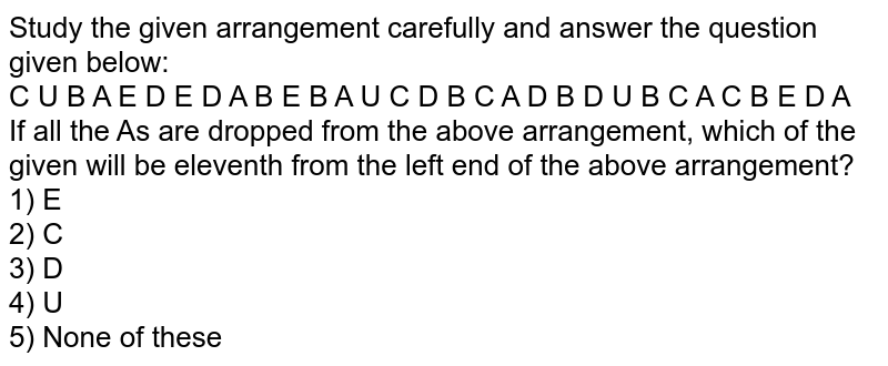 Study the given arrangement carefully and answer the question given below: C U B A E D E D A B E B A U C D B C A D B D U B C A C B E D A If all the A's are dropped from the above arrangement, which of the given will be eleventh from the left end of the above arrangement? 1) E 2) C 3) D 4) U 5) None of these